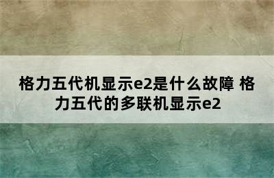 格力五代机显示e2是什么故障 格力五代的多联机显示e2